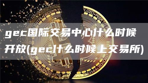 gc国际交易中心什么时候开放 - gc什么时候上交易所